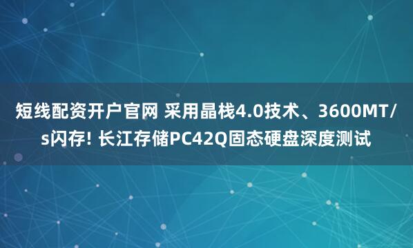 短线配资开户官网 采用晶栈4.0技术、3600MT/s闪存! 长江存储PC42Q固态硬盘深度测试