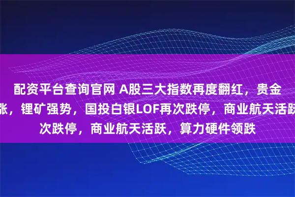 配资平台查询官网 A股三大指数再度翻红，贵金属、有色全线大涨，锂矿强势，国投白银LOF再次跌停，商业航天活跃，算力硬件领跌