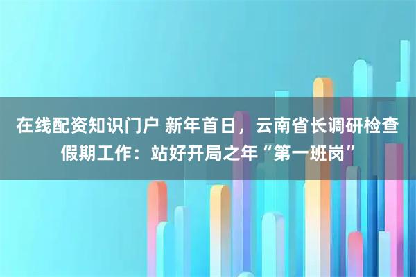 在线配资知识门户 新年首日，云南省长调研检查假期工作：站好开局之年“第一班岗”