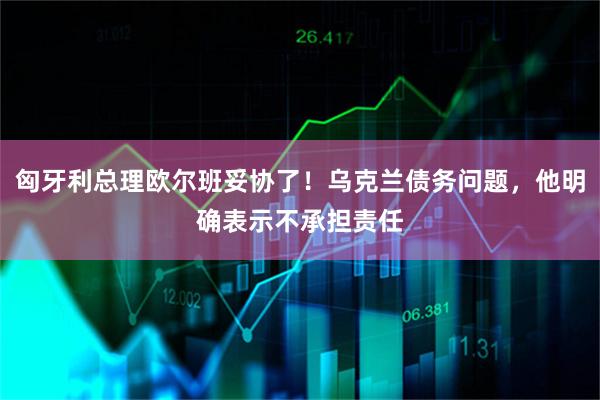 匈牙利总理欧尔班妥协了！乌克兰债务问题，他明确表示不承担责任