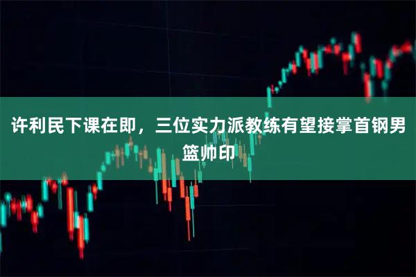 许利民下课在即，三位实力派教练有望接掌首钢男篮帅印