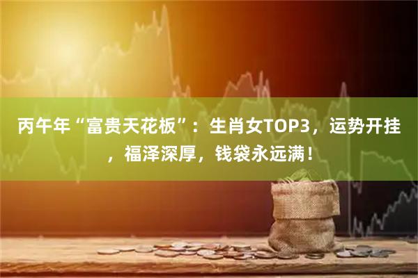 丙午年“富贵天花板”：生肖女TOP3，运势开挂，福泽深厚，钱袋永远满！