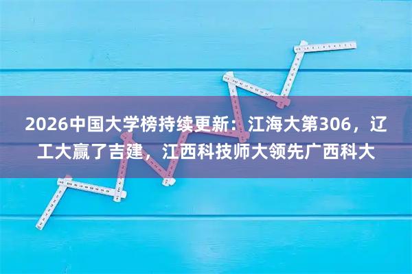 2026中国大学榜持续更新：江海大第306，辽工大赢了吉建，江西科技师大领先广西科大