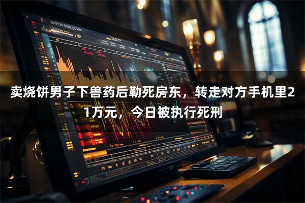 卖烧饼男子下兽药后勒死房东,转走对方手机里21万元,今日被执行死刑