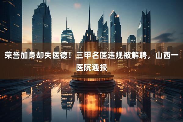 荣誉加身却失医德！三甲名医违规被解聘，山西一医院通报