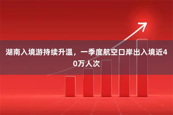 湖南入境游持续升温，一季度航空口岸出入境近40万人次