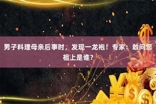 男子料理母亲后事时，发现一龙袍！专家：敢问您祖上是谁？