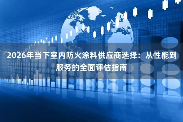 2026年当下室内防火涂料供应商选择：从性能到服务的全面评估指南