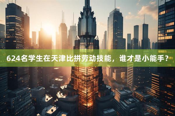 624名学生在天津比拼劳动技能,谁才是小能手?