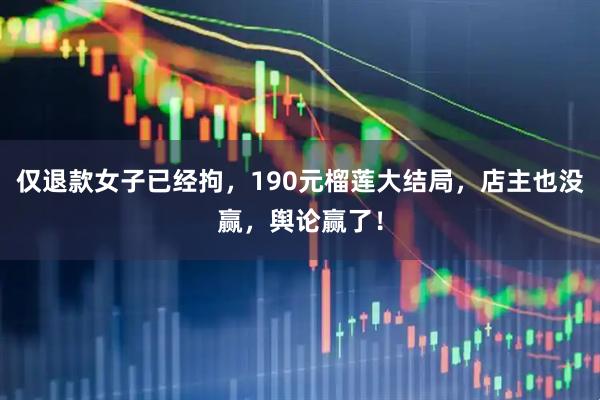 仅退款女子已经拘，190元榴莲大结局，店主也没赢，舆论赢了！
