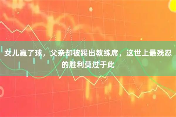 女儿赢了球，父亲却被踢出教练席，这世上最残忍的胜利莫过于此