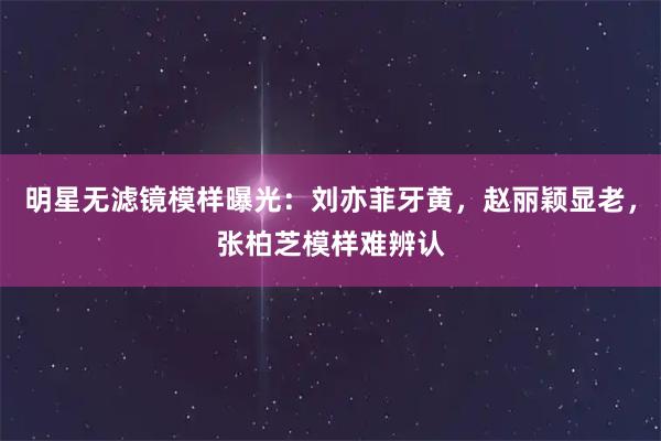 明星无滤镜模样曝光：刘亦菲牙黄，赵丽颖显老，张柏芝模样难辨认
