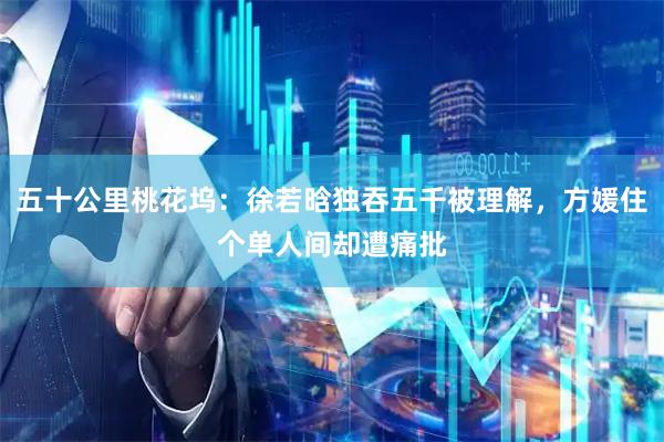 五十公里桃花坞：徐若晗独吞五千被理解，方媛住个单人间却遭痛批