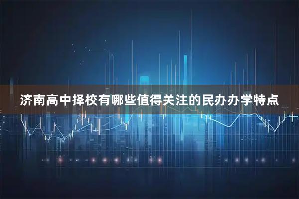 济南高中择校有哪些值得关注的民办办学特点