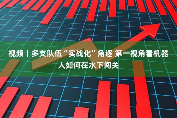 视频丨多支队伍“实战化”角逐 第一视角看机器人如何在水下闯关