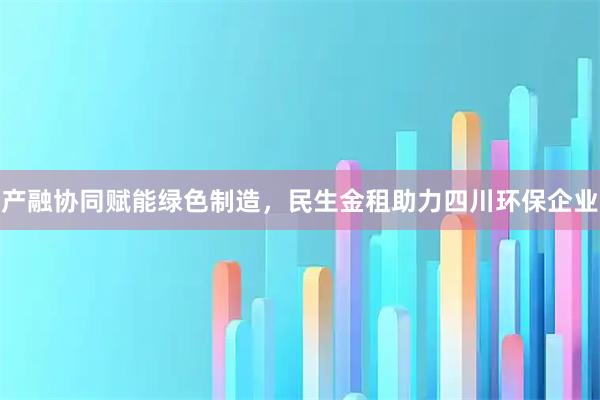 产融协同赋能绿色制造,民生金租助力四川环保企业