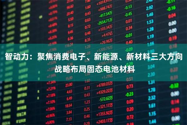 智动力：聚焦消费电子、新能源、新材料三大方向 战略布局固态电池材料