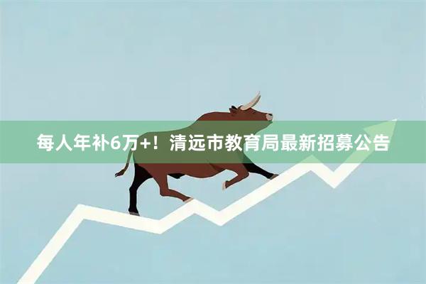 每人年补6万+！清远市教育局最新招募公告