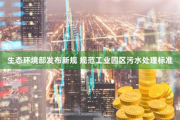 生态环境部发布新规 规范工业园区污水处理标准