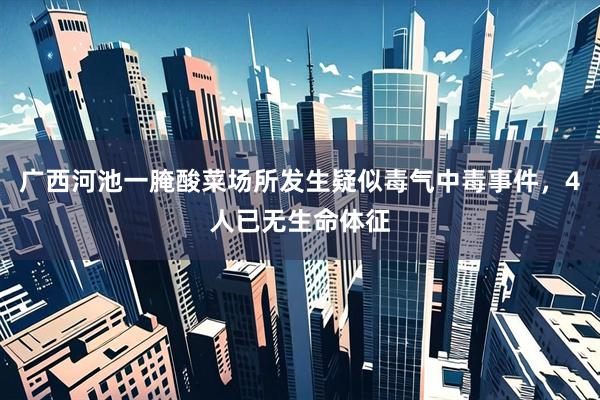 广西河池一腌酸菜场所发生疑似毒气中毒事件，4人已无生命体征