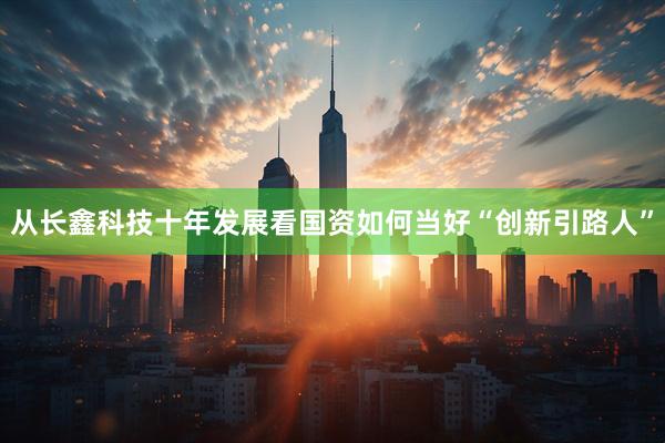 从长鑫科技十年发展看国资如何当好“创新引路人”