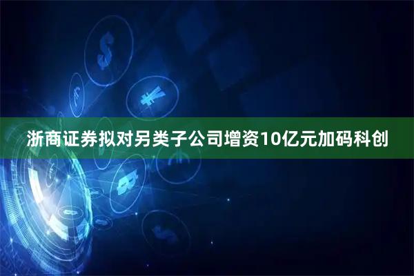浙商证券拟对另类子公司增资10亿元加码科创