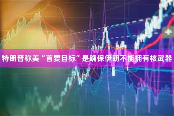 特朗普称美“首要目标”是确保伊朗不能拥有核武器