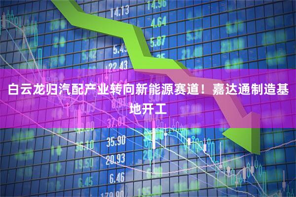 白云龙归汽配产业转向新能源赛道！嘉达通制造基地开工